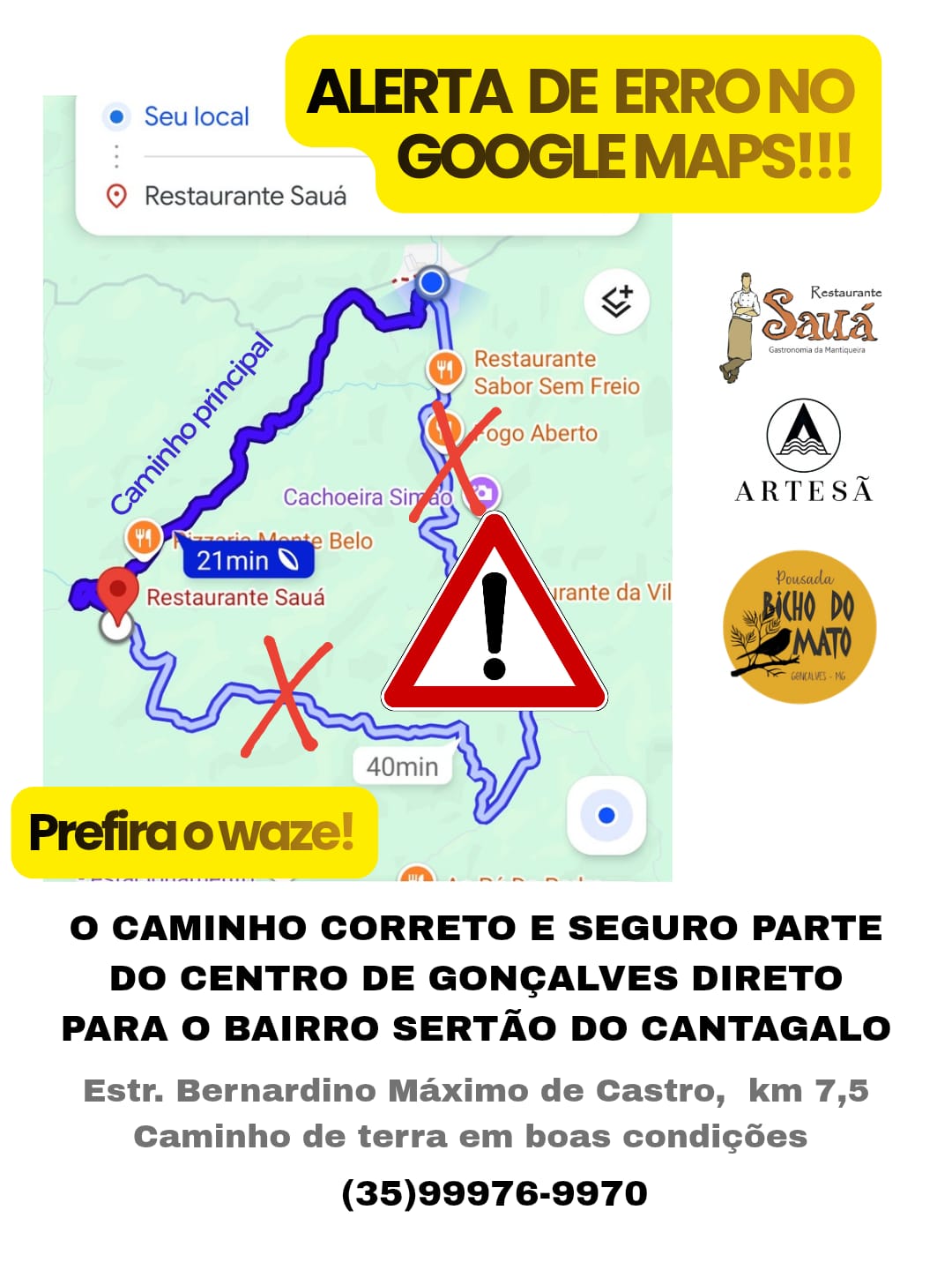 ALERTA DE ERRO NO GOOGLE MAPS  🚫 O Google Maps está indicando um caminho precário e mais longo para o Restaurante Sauá, via Bairro Terra Fria, com trechos intransitáveis.  👉 Recomendamos utilizar o Waze, que está sendo mais confiável.  ▶️ CAMINHO PRINCIPAL E CORRETO: Siga pelo Centro de Gonçalves, acessando a estrada que sobe direto para o Sertão do Cantagalo, passando em frente ao cemitério. O percurso é sinalizado, está em boas condições, cerca de 7,8 km, mais rápido e seguro.  Em caso de dúvida, entre em contato com nosso atendimento pelo whats (35)99976-9970 Restaurante Sauá  Vinícola Artesã  Pousada Bicho do Mato  Estrada Bernardino Máximo de Castro, km 7,5 Sertão do Cantagalo